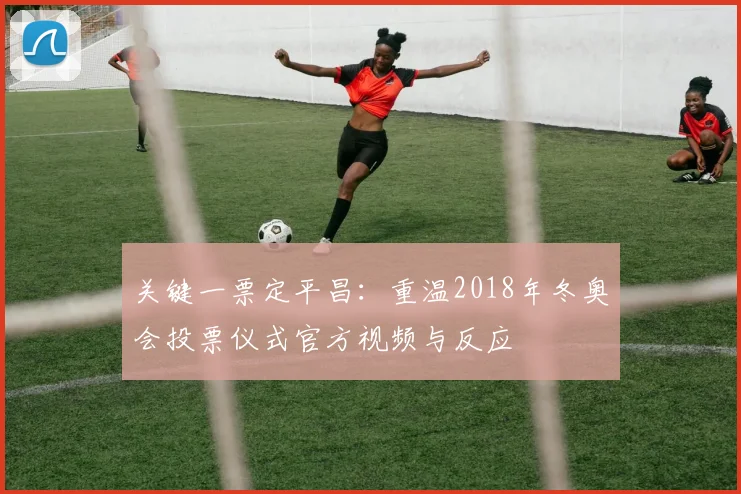 关键一票定平昌：重温2018年冬奥会投票仪式官方视频与反应