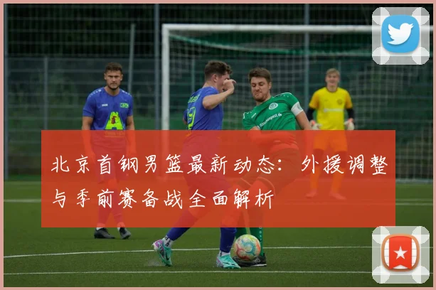 北京首钢男篮最新动态：外援调整与季前赛备战全面解析
