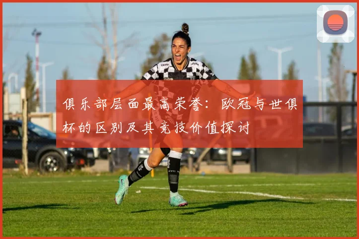 俱乐部层面最高荣誉：欧冠与世俱杯的区别及其竞技价值探讨