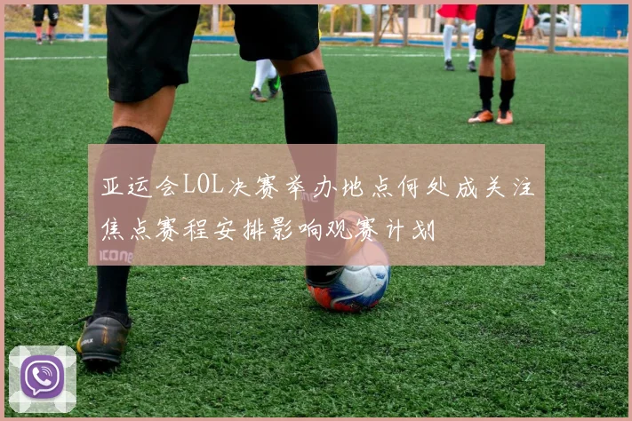亚运会LOL决赛举办地点何处成关注焦点赛程安排影响观赛计划