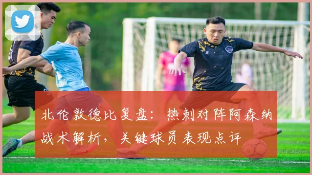北伦敦德比复盘：热刺对阵阿森纳战术解析，关键球员表现点评