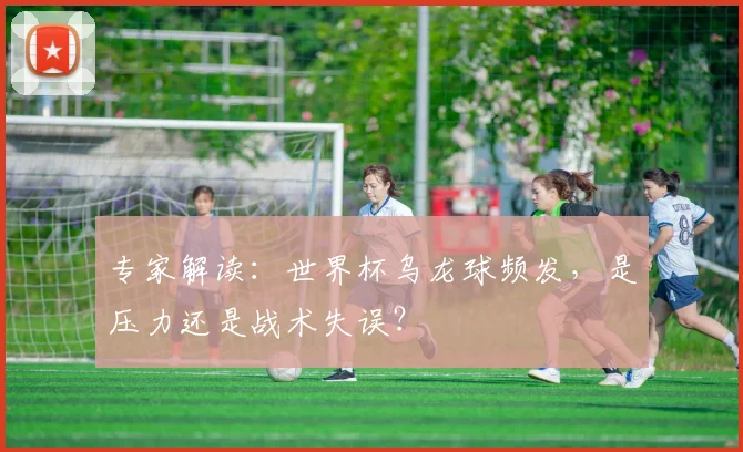 专家解读：世界杯乌龙球频发，是压力还是战术失误？