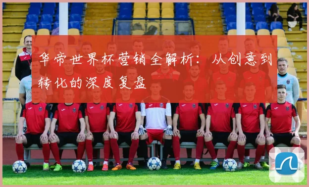 华帝世界杯营销全解析：从创意到转化的深度复盘