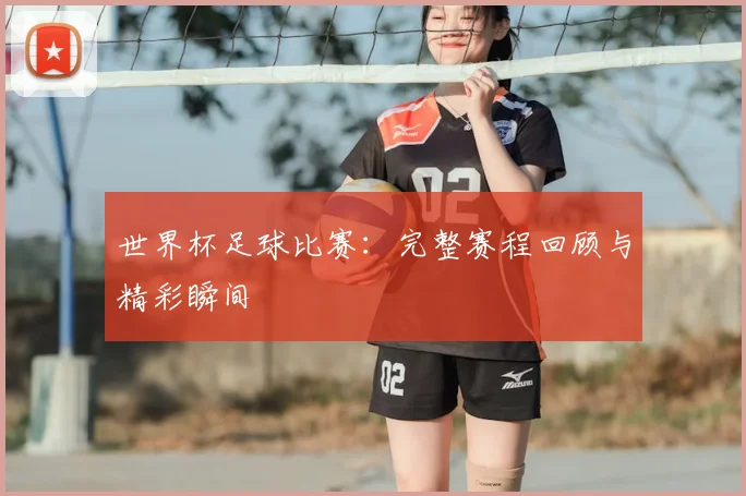 世界杯足球比赛：完整赛程回顾与精彩瞬间