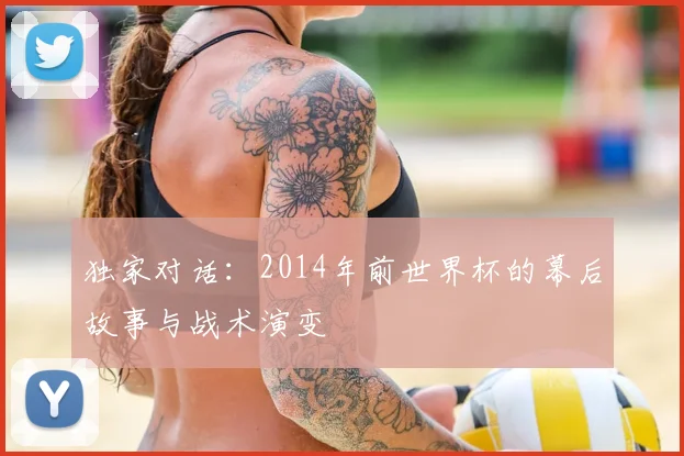 独家对话:2014年前世界杯的幕后故事与战术演变