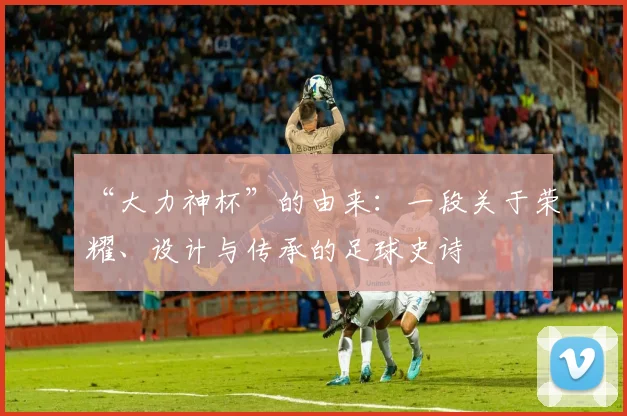 “大力神杯”的由来:一段关于荣耀、设计与传承的足球史诗