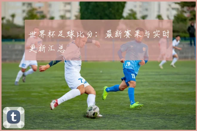 世界杯足球比分：最新赛果与实时更新汇总