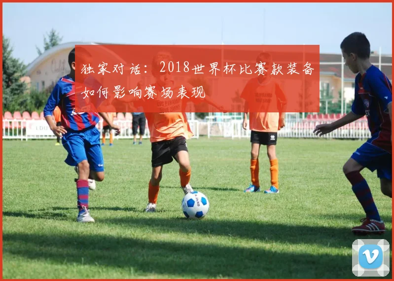 独家对话：2018世界杯比赛款装备如何影响赛场表现