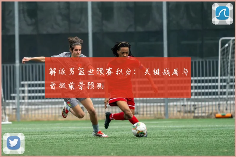 解读男篮世预赛积分：关键战局与晋级前景预测